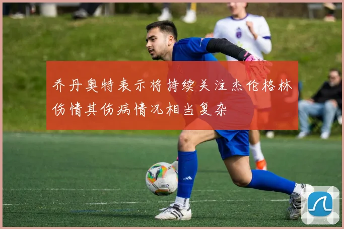 乔丹奥特表示将持续关注杰伦格林伤情其伤病情况相当复杂