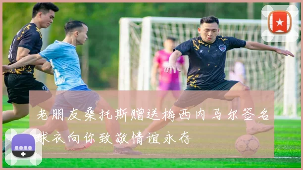 老朋友桑托斯赠送梅西内马尔签名球衣向你致敬情谊永存