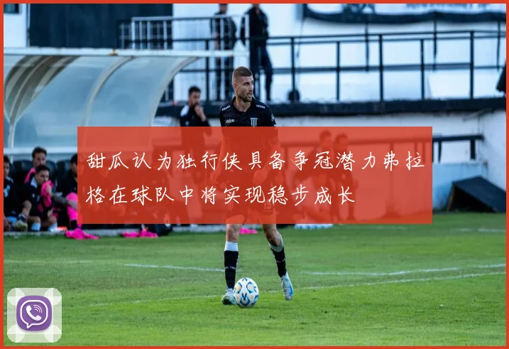 甜瓜认为独行侠具备争冠潜力弗拉格在球队中将实现稳步成长
