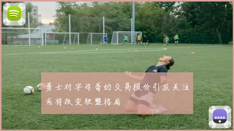 勇士对字母哥的交易报价引发关注或将改变联盟格局