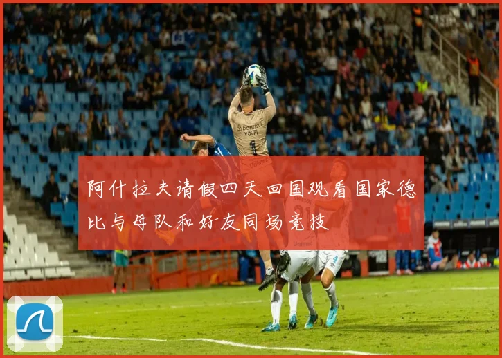 阿什拉夫请假四天回国观看国家德比与母队和好友同场竞技
