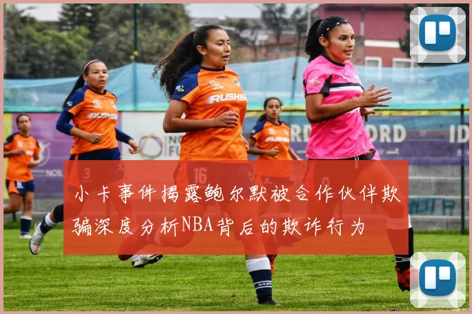小卡事件揭露鲍尔默被合作伙伴欺骗深度分析NBA背后的欺诈行为