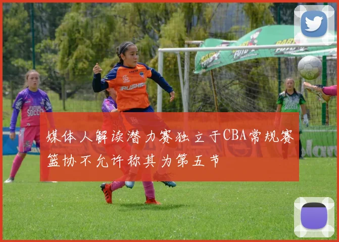 媒体人解读潜力赛独立于CBA常规赛篮协不允许称其为第五节