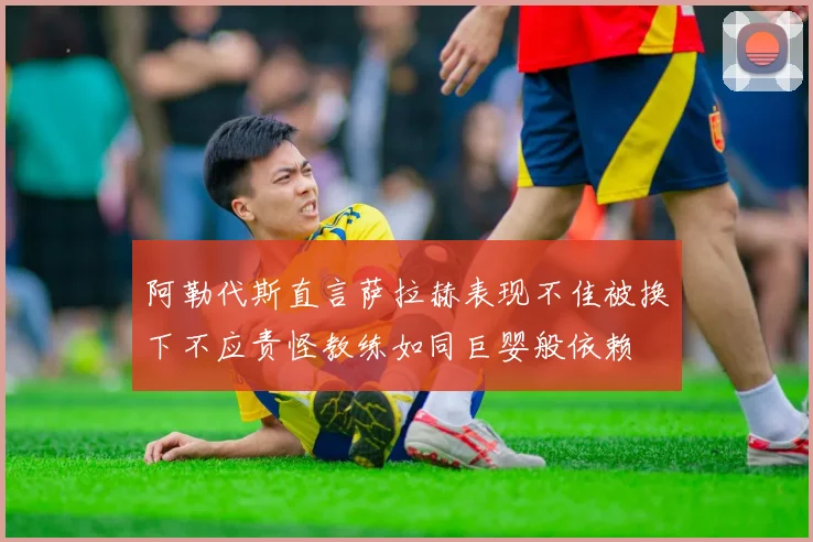 阿勒代斯直言萨拉赫表现不佳被换下不应责怪教练如同巨婴般依赖