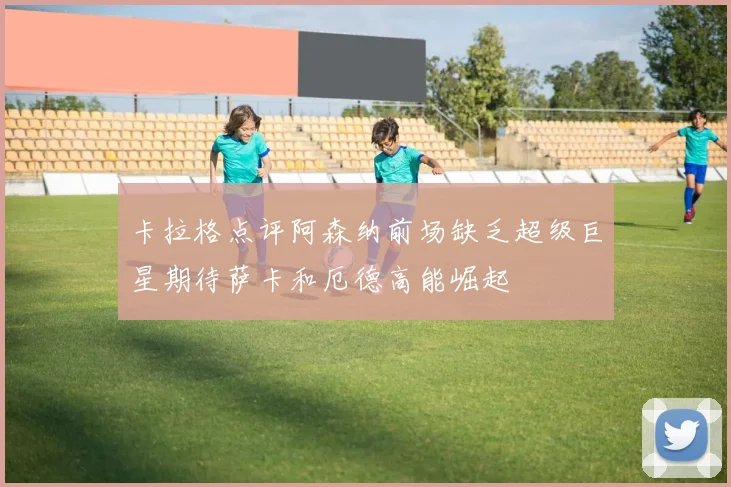 卡拉格点评阿森纳前场缺乏超级巨星期待萨卡和厄德高能崛起