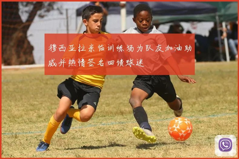 穆西亚拉亲临训练场为队友加油助威并热情签名回馈球迷